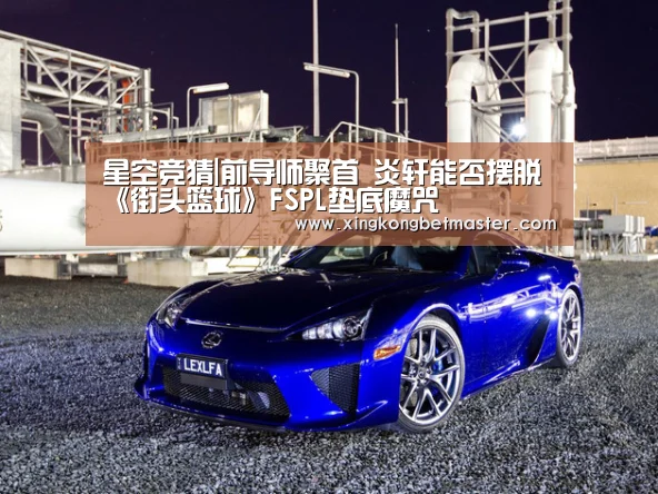 星空竞猜|前导师聚首 炎轩能否摆脱《街头篮球》FSPL垫底魔